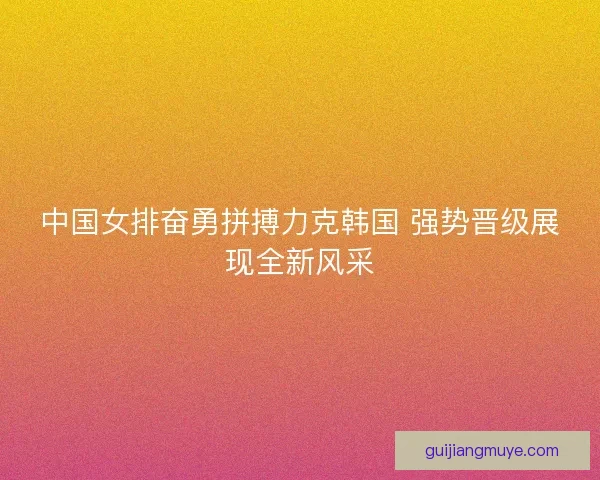 中国女排奋勇拼搏力克韩国 强势晋级展现全新风采