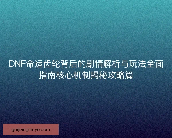 DNF命运齿轮背后的剧情解析与玩法全面指南核心机制揭秘攻略篇