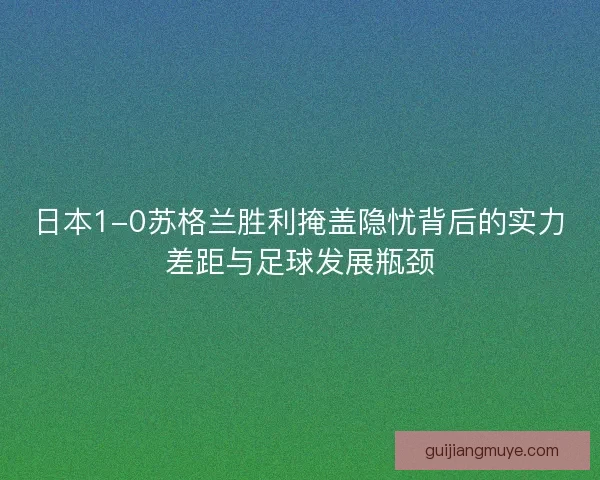 日本1-0苏格兰胜利掩盖隐忧背后的实力差距与足球发展瓶颈