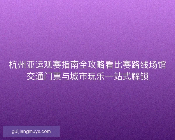 杭州亚运观赛指南全攻略看比赛路线场馆交通门票与城市玩乐一站式解锁