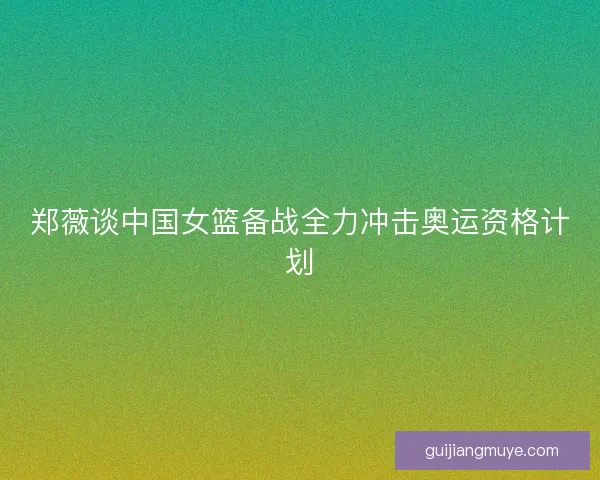 郑薇谈中国女篮备战全力冲击奥运资格计划