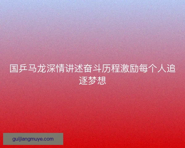 国乒马龙深情讲述奋斗历程激励每个人追逐梦想