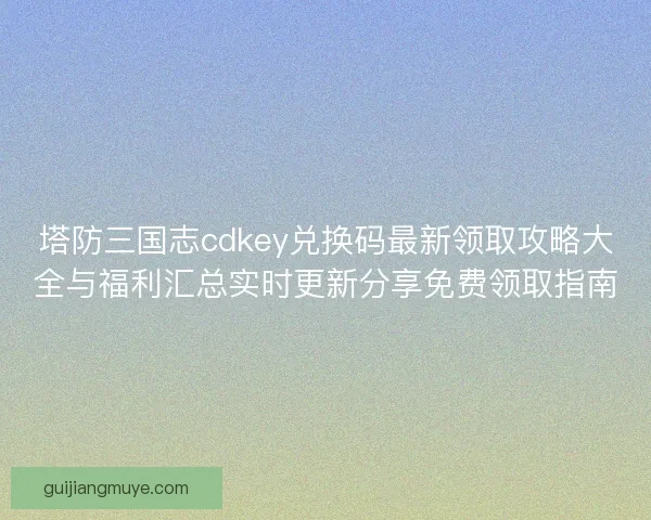 塔防三国志cdkey兑换码最新领取攻略大全与福利汇总实时更新分享免费领取指南