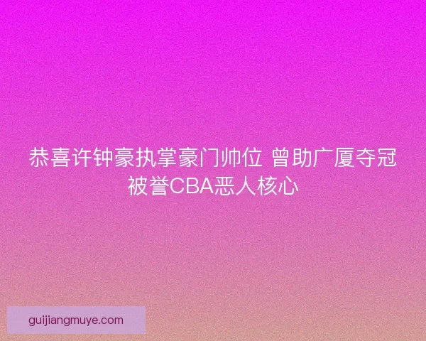 恭喜许钟豪执掌豪门帅位 曾助广厦夺冠被誉CBA恶人核心