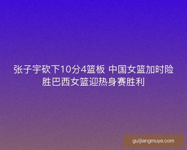 张子宇砍下10分4篮板 中国女篮加时险胜巴西女篮迎热身赛胜利